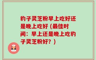 豹子灵芝粉早上吃好还是晚上吃好 (最佳时间：早上还是晚上吃豹子灵芝粉好？)