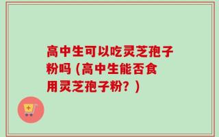 高中生可以吃灵芝孢子粉吗 (高中生能否食用灵芝孢子粉？)