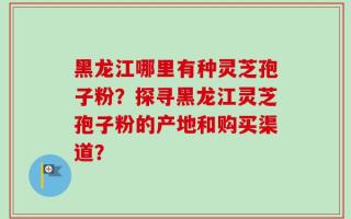 黑龙江哪里有种灵芝孢子粉？探寻黑龙江灵芝孢子粉的产地和购买渠道？
