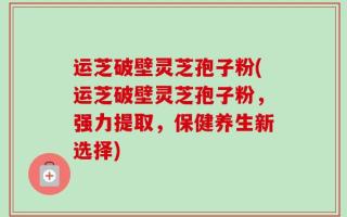 运芝破壁灵芝孢子粉(运芝破壁灵芝孢子粉，强力提取，保健养生新选择)