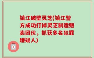 镇江破壁灵芝(镇江警方成功打掉灵芝制造贩卖团伙，抓获多名犯罪嫌疑人)