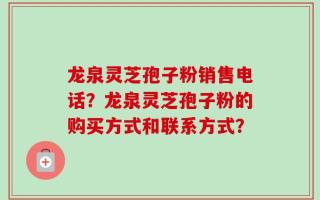龙泉灵芝孢子粉销售电话？龙泉灵芝孢子粉的购买方式和联系方式？