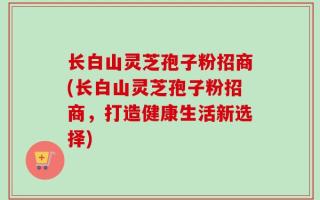 长白山灵芝孢子粉招商(长白山灵芝孢子粉招商，打造健康生活新选择)