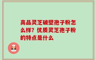 高品灵芝破壁孢子粉怎么样？优质灵芝孢子粉的特点是什么