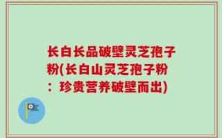 长白长品破壁灵芝孢子粉(长白山灵芝孢子粉：珍贵营养破壁而出)