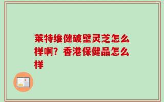 莱特维健破壁灵芝怎么样啊？香港保健品怎么样