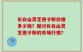 长白山灵芝孢子粉价格多少钱？探讨长白山灵芝孢子粉的市场行情？