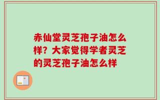 赤仙堂灵芝孢子油怎么样？大家觉得学者灵芝的灵芝孢子油怎么样