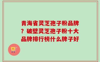 青海省灵芝孢子粉品牌？破壁灵芝孢子粉十大品牌排行榜什么牌子好