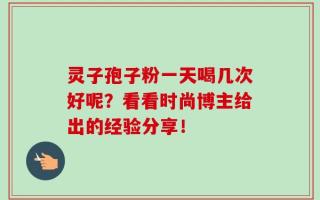 灵子孢子粉一天喝几次好呢？看看时尚博主给出的经验分享！