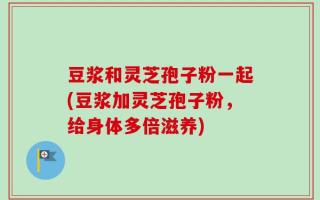 豆浆和灵芝孢子粉一起(豆浆加灵芝孢子粉，给身体多倍滋养)
