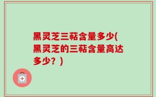 黑灵芝三萜含量多少(黑灵芝的三萜含量高达多少？)