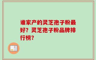 谁家产的灵芝孢子粉最好？灵芝孢子粉品牌排行榜？