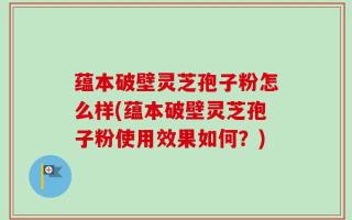 蕴本破壁灵芝孢子粉怎么样(蕴本破壁灵芝孢子粉使用效果如何？)
