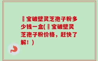 鹮宝破壁灵芝孢子粉多少钱一盒(鹮宝破壁灵芝孢子粉价格，赶快了解！)