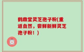 鹤鼎堂灵芝孢子粉(重返自然，尝鲜新鲜灵芝孢子粉！)