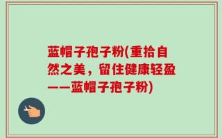 蓝帽子孢子粉(重拾自然之美，留住健康轻盈——蓝帽子孢子粉)