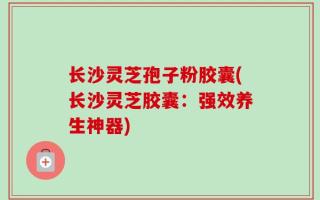 长沙灵芝孢子粉胶囊(长沙灵芝胶囊：强效养生神器)