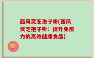 西风灵芝孢子粉(西风灵芝孢子粉：提升免疫力的高效健康食品)