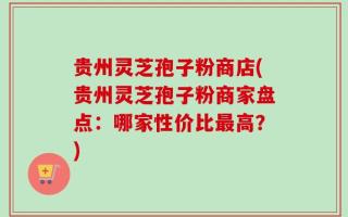 贵州灵芝孢子粉商店(贵州灵芝孢子粉商家盘点：哪家性价比最高？)