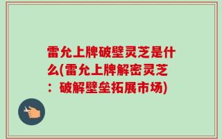 雷允上牌破壁灵芝是什么(雷允上牌解密灵芝：破解壁垒拓展市场)