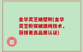 金华灵芝破壁粉(金华灵芝粉突破提纯技术，获得更高品质认证)