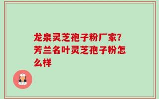 龙泉灵芝孢子粉厂家？芳兰名叶灵芝孢子粉怎么样