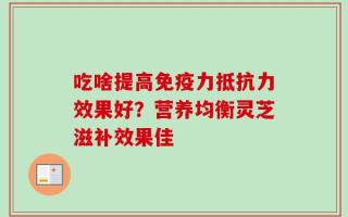 吃啥提高免疫力抵抗力效果好？营养均衡灵芝滋补效果佳