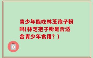 青少年能吃林芝孢子粉吗(林芝孢子粉是否适合青少年食用？)