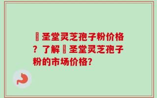 葯圣堂灵芝孢子粉价格？了解葯圣堂灵芝孢子粉的市场价格？