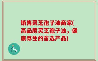 销售灵芝孢子油商家(高品质灵芝孢子油，健康养生的首选产品)