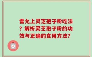 雷允上灵芝孢子粉吃法？解析灵芝孢子粉的功效与正确的食用方法？