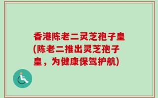 香港陈老二灵芝孢子皇(陈老二推出灵芝孢子皇，为健康保驾护航)