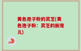 黄色孢子粉的灵芝(黄色孢子粉：灵芝的新宠儿)