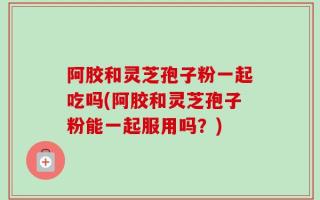阿胶和灵芝孢子粉一起吃吗(阿胶和灵芝孢子粉能一起服用吗？)