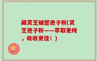 藏灵芝破壁孢子粉(灵芝孢子粉——萃取更纯，吸收更佳！)