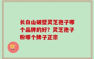 长白山破壁灵芝孢子哪个品牌的好？灵芝孢子粉哪个牌子正宗