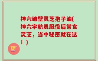 神六破壁灵芝孢子油(神六宇航员服役后常食灵芝，当中秘密就在这！)