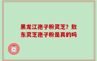 黑龙江孢子粉灵芝？敖东灵芝孢子粉是真的吗