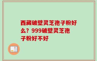 西藏破壁灵芝孢子粉好么？999破壁灵芝孢子粉好不好