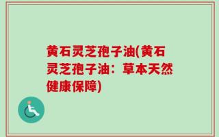黄石灵芝孢子油(黄石灵芝孢子油：草本天然健康保障)
