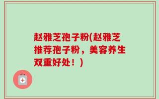 赵雅芝孢子粉(赵雅芝推荐孢子粉，美容养生双重好处！)