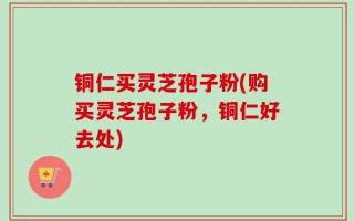 铜仁买灵芝孢子粉(购买灵芝孢子粉，铜仁好去处)
