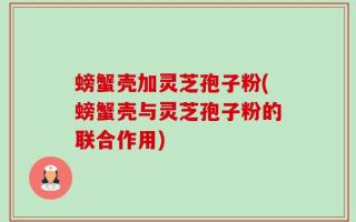 螃蟹壳加灵芝孢子粉(螃蟹壳与灵芝孢子粉的联合作用)
