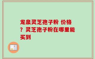 龙泉灵芝孢子粉 价格？灵芝孢子粉在哪里能买到