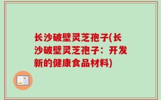 长沙破壁灵芝孢子(长沙破壁灵芝孢子：开发新的健康食品材料)