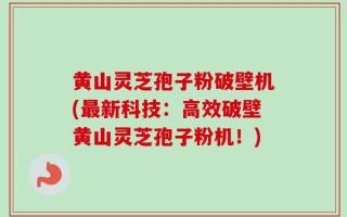 黄山灵芝孢子粉破壁机(最新科技：高效破壁黄山灵芝孢子粉机！)