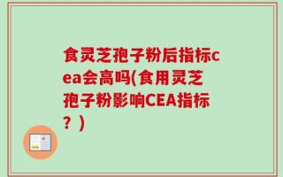 食灵芝孢子粉后指标cea会高吗(食用灵芝孢子粉影响CEA指标？)