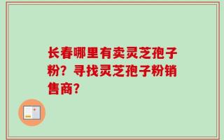 长春哪里有卖灵芝孢子粉？寻找灵芝孢子粉销售商？