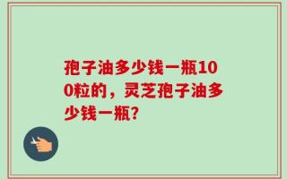 孢子油多少钱一瓶100粒的，灵芝孢子油多少钱一瓶？